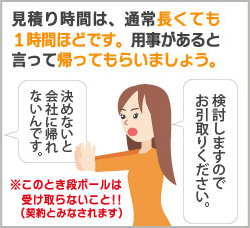 見積り時間は、通常長くても1時間ほどです。用事があると言って帰ってもらいましょう。 見積り時間は、通常長くても1時間ほどです。用事があると言って帰ってもらいましょう。
