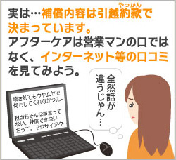 実は・・・補償内容は引越約款で決まっています。アフターケアは営業マンの口ではなく、インターネット等の口コミを見てみよう。 実は・・・補償内容は引越約款で決まっています。アフターケアは営業マンの口ではなく、インターネット等の口コミを見てみよう。